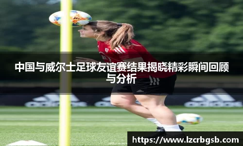 中国与威尔士足球友谊赛结果揭晓精彩瞬间回顾与分析